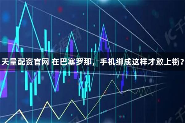 天量配资官网 在巴塞罗那,手机绑成这样才敢上街?