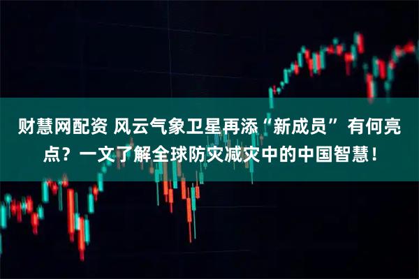 财慧网配资 风云气象卫星再添“新成员” 有何亮点？一文了解全球防灾减灾中的中国智慧！