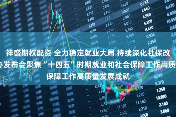 祥盛期权配资 全力稳定就业大局 持续深化社保改革——国新办发布会聚焦“十四五”时期就业和社会保障工作高质量发展成就