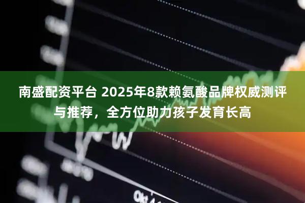 南盛配资平台 2025年8款赖氨酸品牌权威测评与推荐，全方位助力孩子发育长高