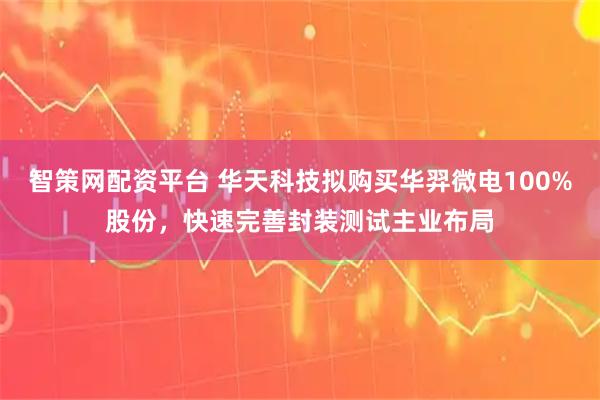 智策网配资平台 华天科技拟购买华羿微电100%股份，快速完善封装测试主业布局