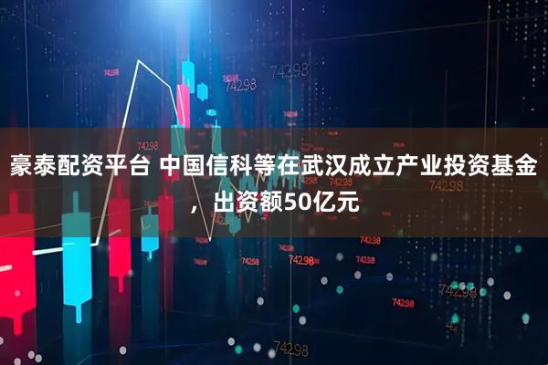 豪泰配资平台 中国信科等在武汉成立产业投资基金，出资额50亿元