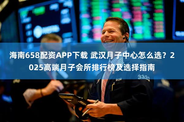 海南658配资APP下载 武汉月子中心怎么选？2025高端月子会所排行榜及选择指南