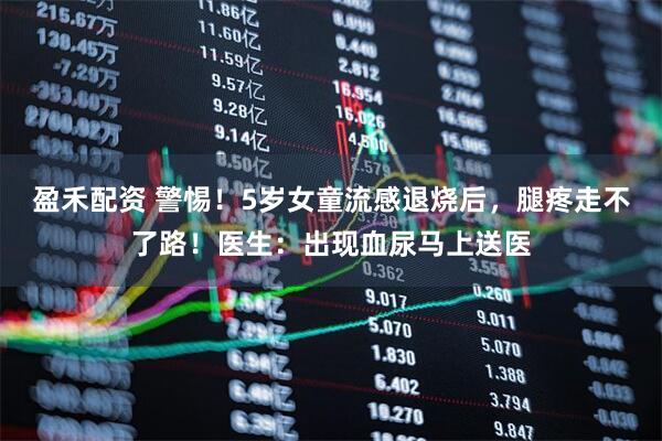 盈禾配资 警惕！5岁女童流感退烧后，腿疼走不了路！医生：出现血尿马上送医