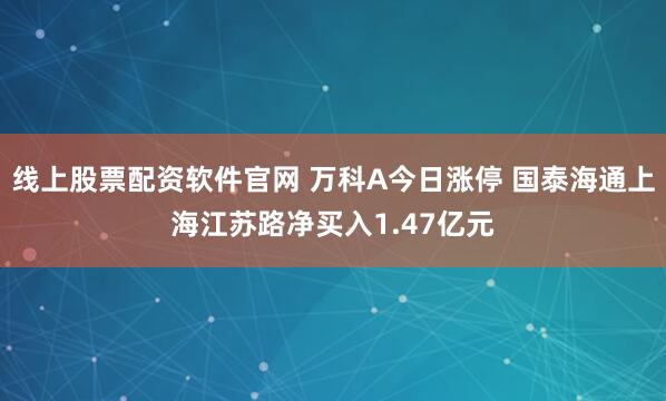 线上股票配资软件官网 万科A今日涨停 国泰海通上海江苏路净买入1.47亿元