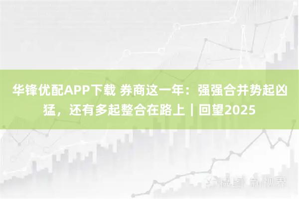 华锋优配APP下载 券商这一年：强强合并势起凶猛，还有多起整合在路上｜回望2025