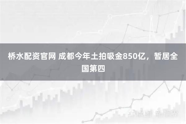 桥水配资官网 成都今年土拍吸金850亿，暂居全国第四