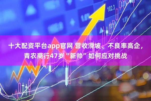 十大配资平台app官网 营收滑坡、不良率高企，青农商行47岁“新帅”如何应对挑战