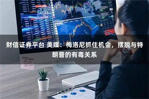 财信证券平台 美媒：梅洛尼抓住机会，摆脱与特朗普的有毒关系
