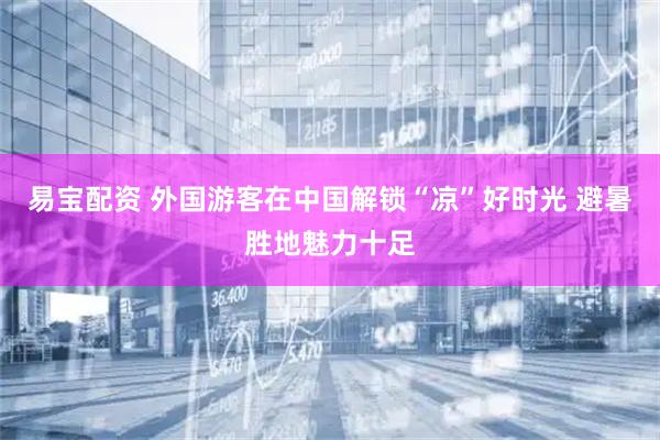 易宝配资 外国游客在中国解锁“凉”好时光 避暑胜地魅力十足