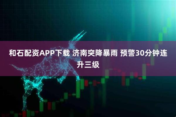 和石配资APP下载 济南突降暴雨 预警30分钟连升三级