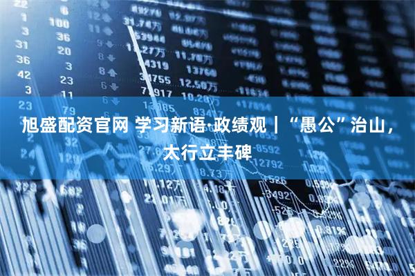 旭盛配资官网 学习新语·政绩观｜“愚公”治山，太行立丰碑