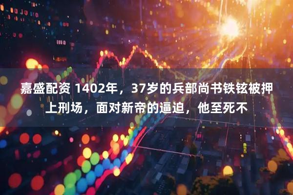 嘉盛配资 1402年，37岁的兵部尚书铁铉被押上刑场，面对新帝的逼迫，他至死不