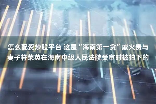 怎么配资炒股平台 这是“海南第一贪”戚火贵与妻子符荣英在海南中级人民法院受审时被拍下的