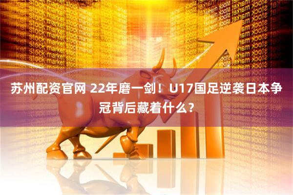 苏州配资官网 22年磨一剑！U17国足逆袭日本争冠背后藏着什么？