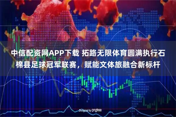 中信配资网APP下载 拓路无限体育圆满执行石棉县足球冠军联赛，赋能文体旅融合新标杆