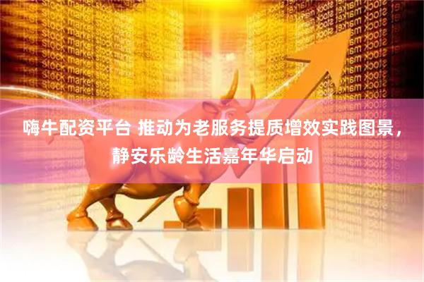 嗨牛配资平台 推动为老服务提质增效实践图景，静安乐龄生活嘉年华启动
